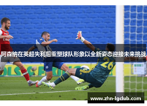 阿森纳在英超失利后重塑球队形象以全新姿态迎接未来挑战 阿森纳在英超失利后重塑球队形象以全新姿态迎接未来挑战